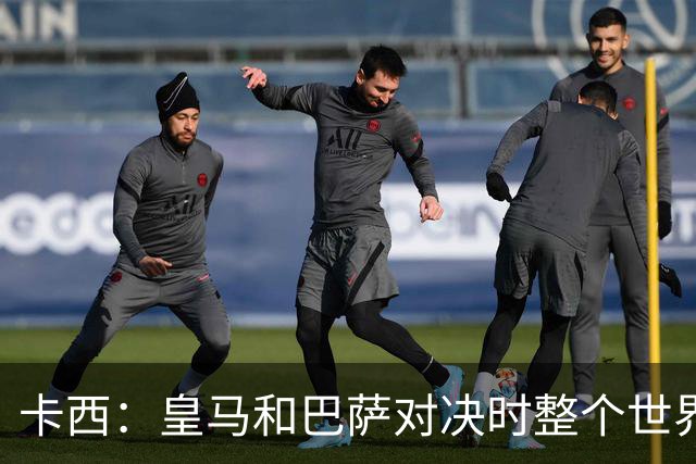 卡西：皇马和巴萨对决时整个世界仿佛都停了下来，越来越多人想看